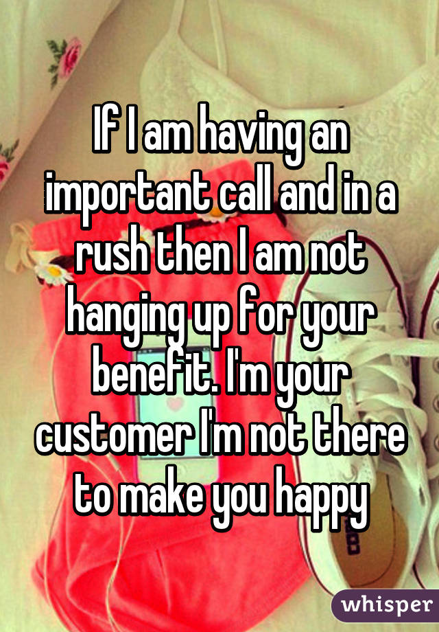 If I am having an important call and in a rush then I am not hanging up for your benefit. I'm your customer I'm not there to make you happy