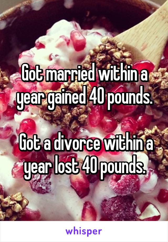 Got married within a year gained 40 pounds.

 Got a divorce within a year lost 40 pounds.