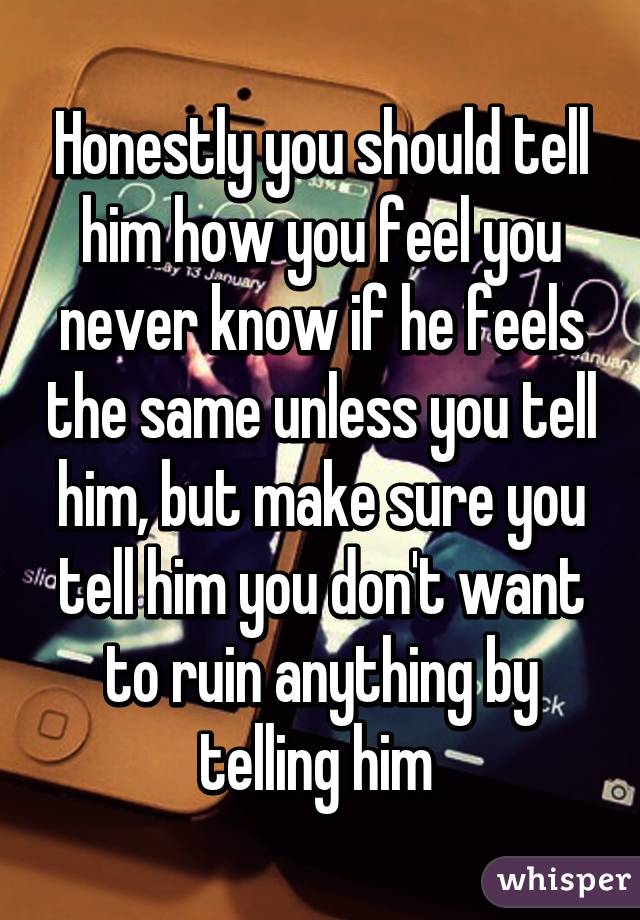 Honestly you should tell him how you feel you never know if he feels the same unless you tell him, but make sure you tell him you don't want to ruin anything by telling him 