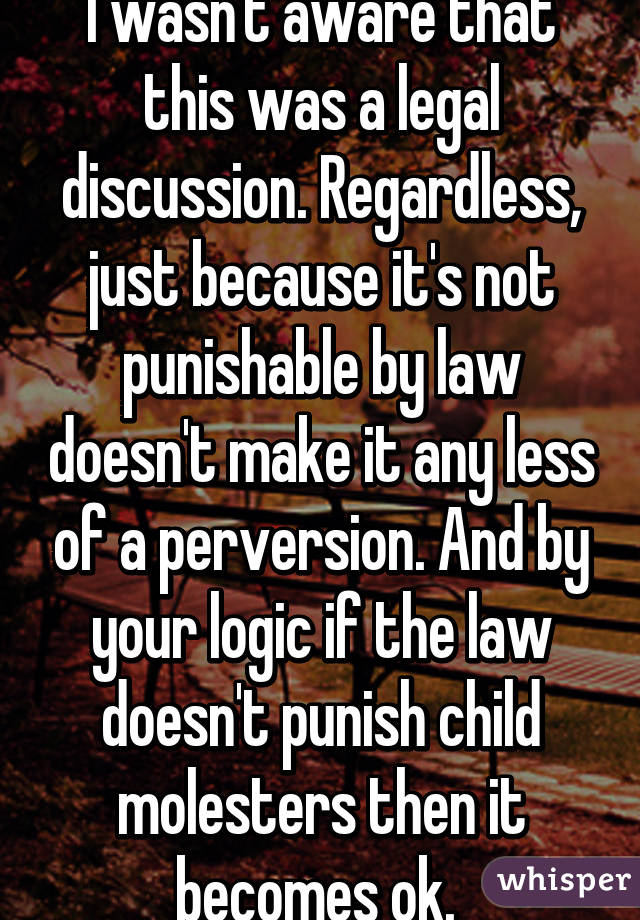 I wasn't aware that this was a legal discussion. Regardless, just because it's not punishable by law doesn't make it any less of a perversion. And by your logic if the law doesn't punish child molesters then it becomes ok. 