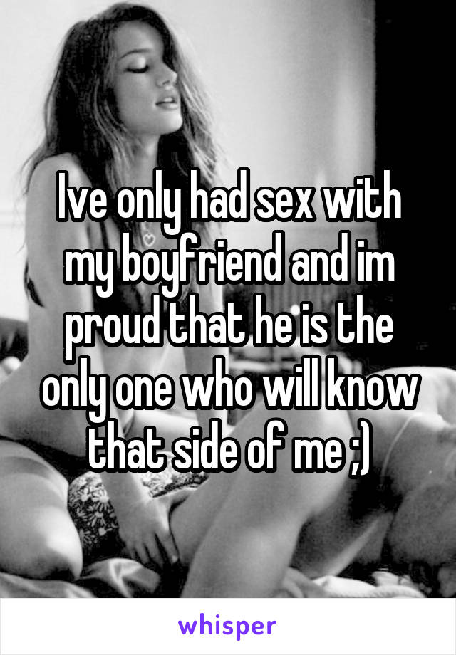 Ive only had sex with my boyfriend and im proud that he is the only one who will know that side of me ;)