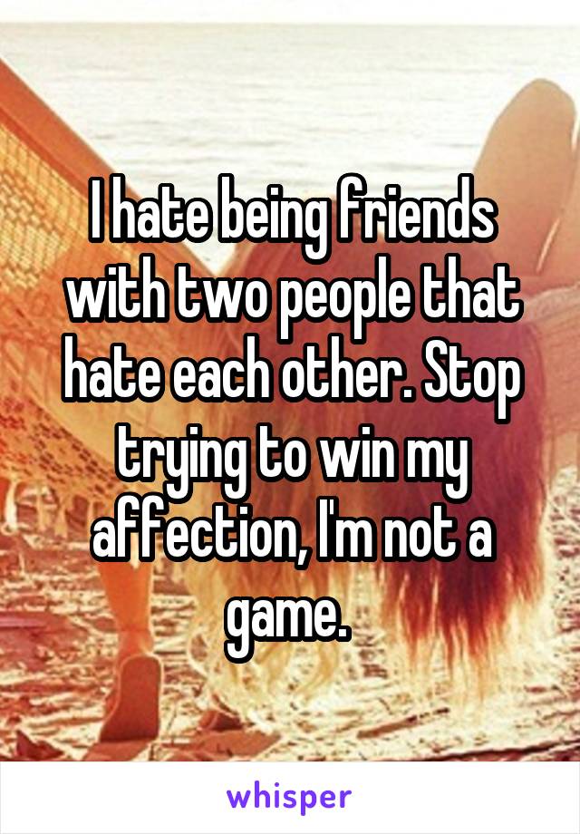 I hate being friends with two people that hate each other. Stop trying to win my affection, I'm not a game. 