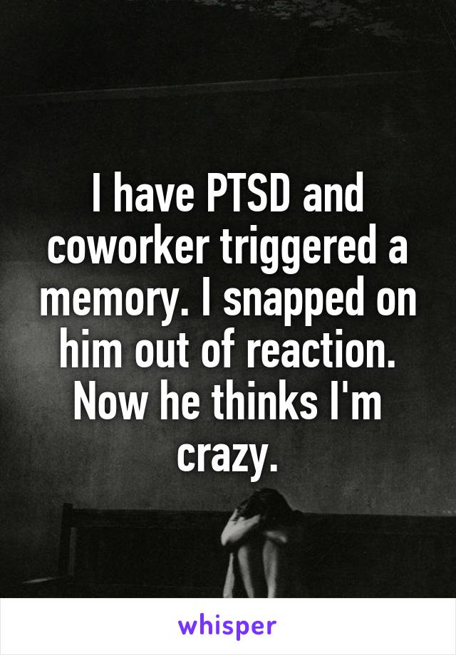 I have PTSD and coworker triggered a memory. I snapped on him out of reaction. Now he thinks I'm crazy.