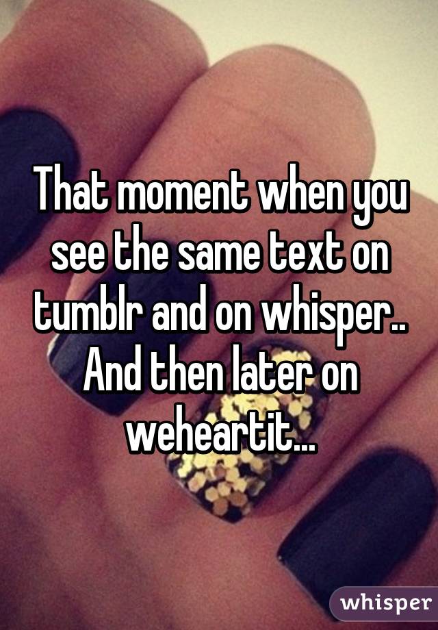 That moment when you see the same text on tumblr and on whisper.. And then later on weheartit...