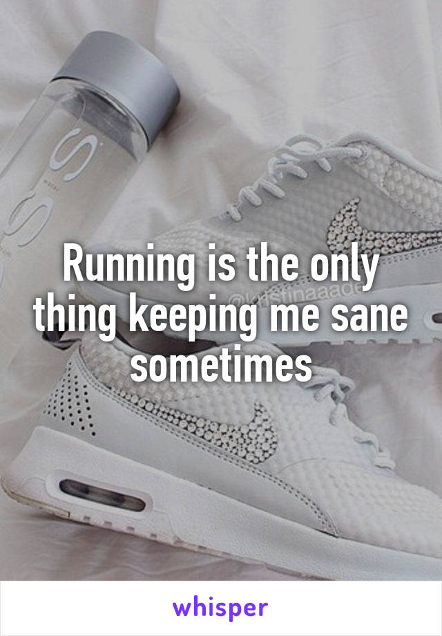 Running is the only thing keeping me sane sometimes