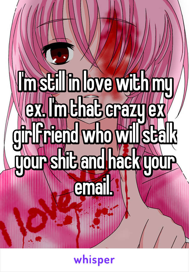 I'm still in love with my ex. I'm that crazy ex girlfriend who will stalk your shit and hack your email. 