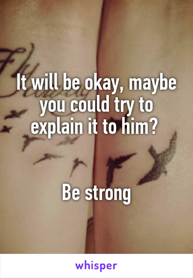 It will be okay, maybe you could try to explain it to him? 


Be strong