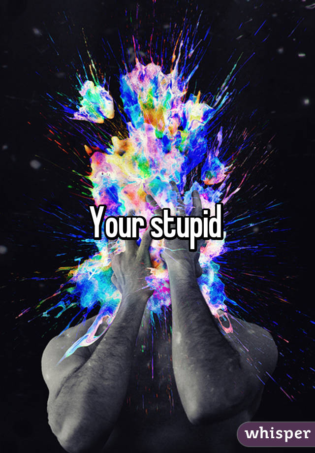 Your stupid 