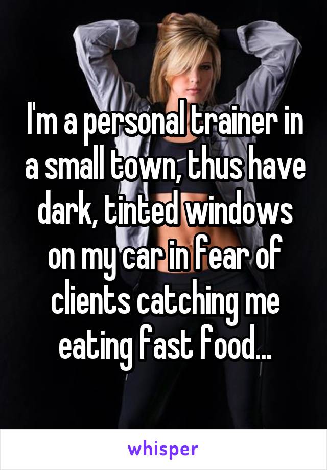 I'm a personal trainer in a small town, thus have dark, tinted windows on my car in fear of clients catching me eating fast food...