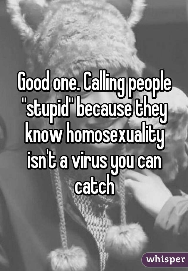 Good one. Calling people "stupid" because they know homosexuality isn't a virus you can catch