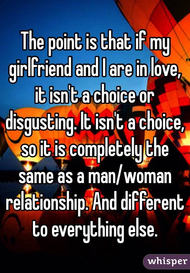 The point is that if my girlfriend and I are in love, it isn't a choice or disgusting. It isn't a choice, so it is completely the same as a man/woman relationship. And different to everything else. 