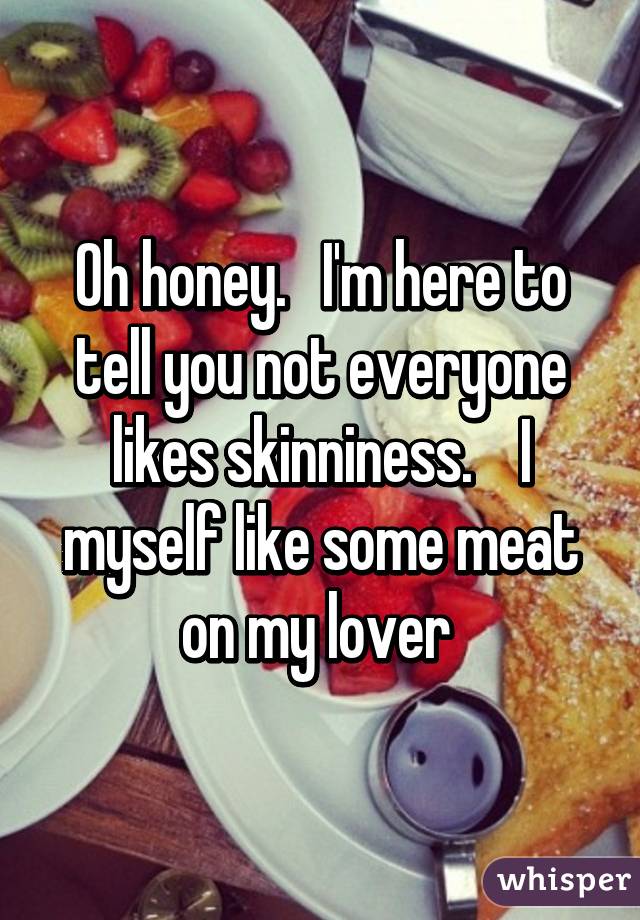 Oh honey.   I'm here to tell you not everyone likes skinniness.    I myself like some meat on my lover 