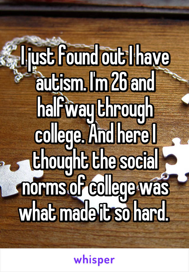 I just found out I have autism. I'm 26 and halfway through college. And here I thought the social norms of college was what made it so hard. 