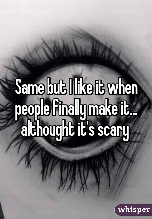 Same but I like it when people finally make it... althought it's scary 