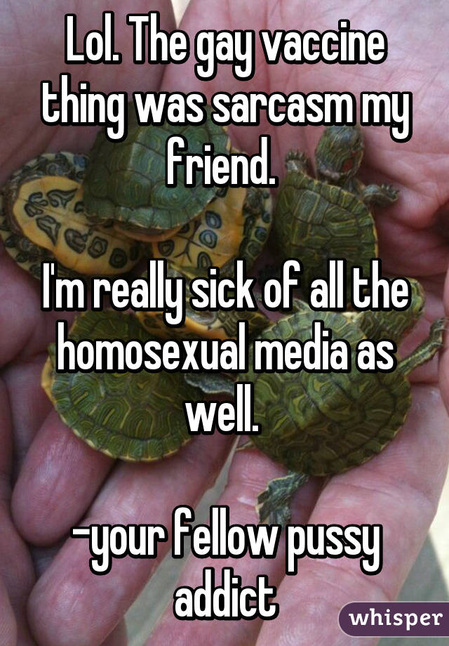 Lol. The gay vaccine thing was sarcasm my friend. 

I'm really sick of all the homosexual media as well. 

-your fellow pussy addict