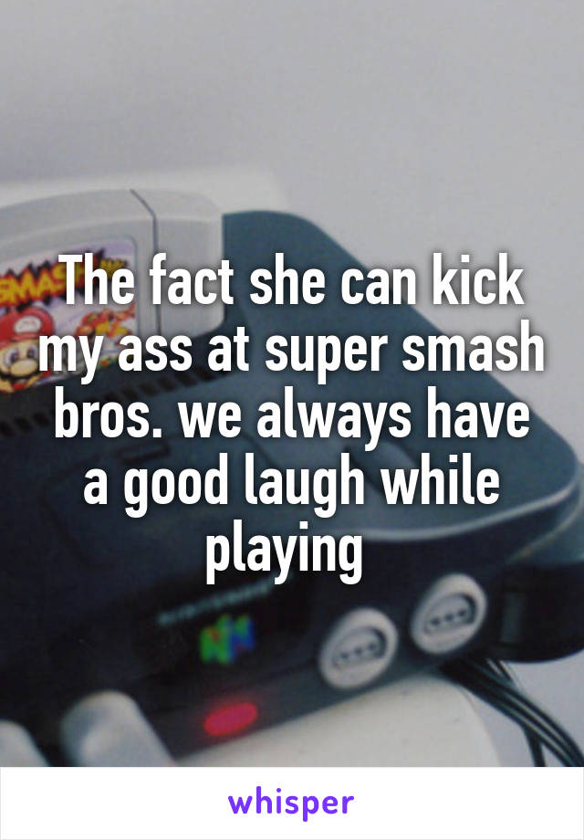 The fact she can kick my ass at super smash bros. we always have a good laugh while playing 