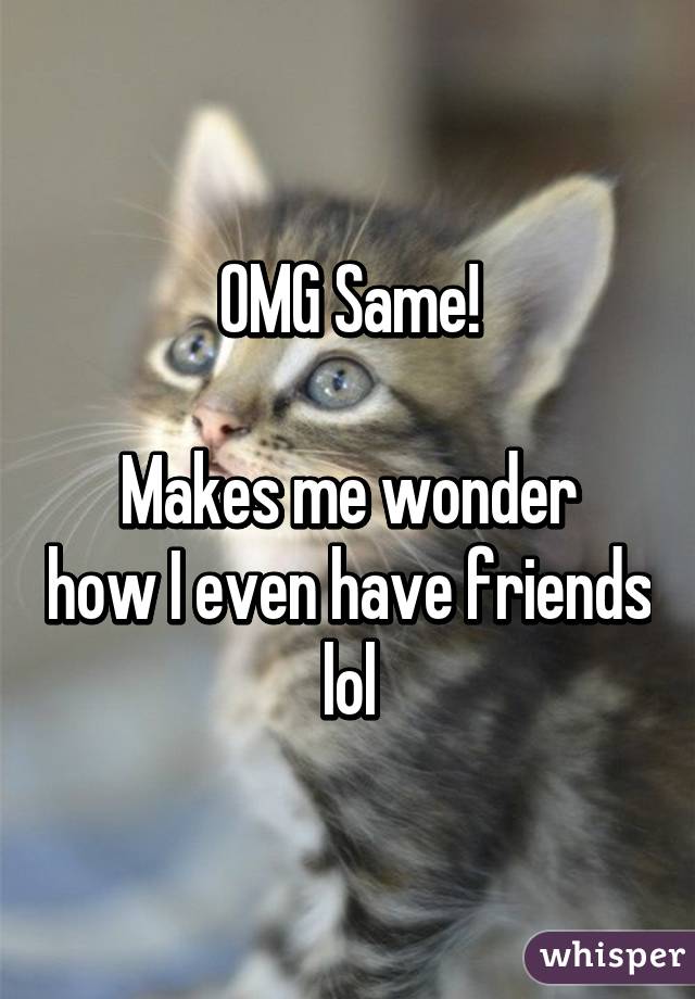 OMG Same!

Makes me wonder how I even have friends lol