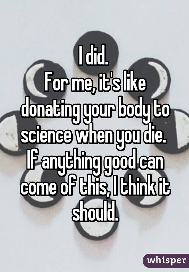 I did. 
For me, it's like donating your body to science when you die. 
If anything good can come of this, I think it should.