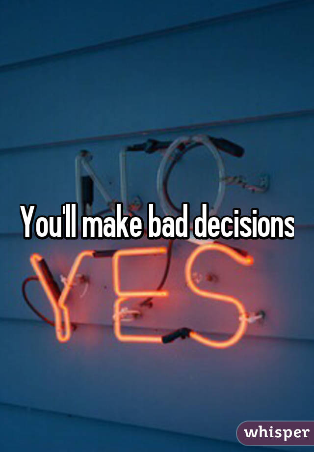 You'll make bad decisions