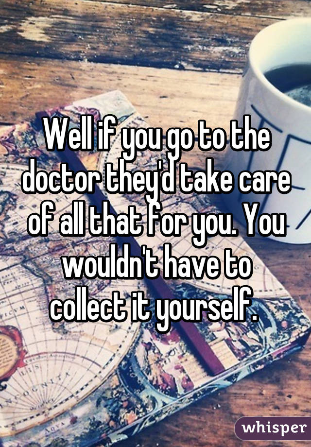 Well if you go to the doctor they'd take care of all that for you. You wouldn't have to collect it yourself. 