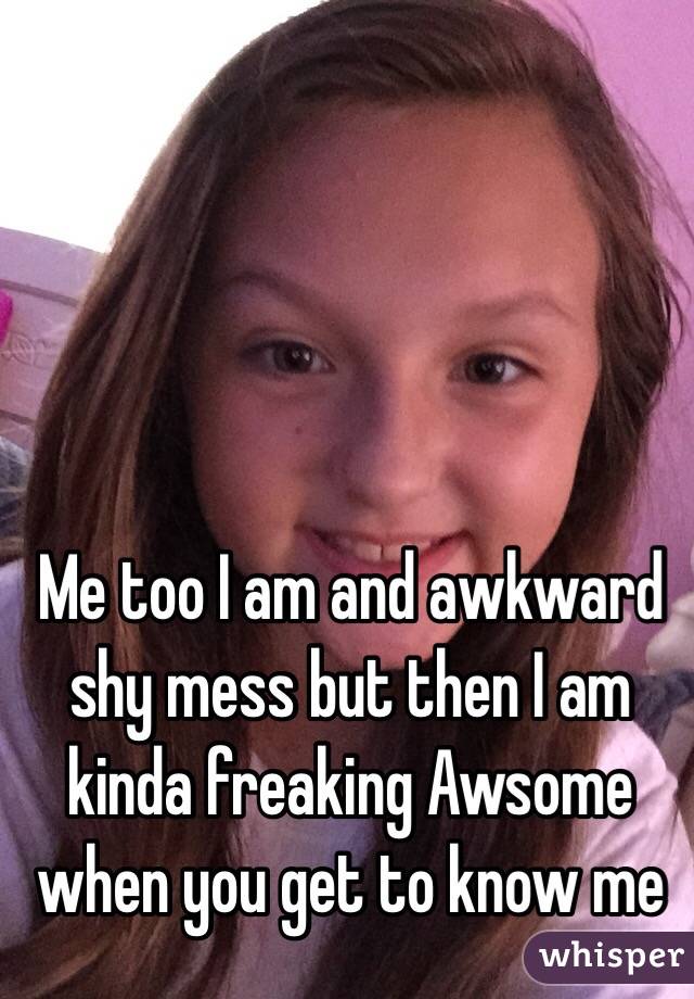 Me too I am and awkward shy mess but then I am kinda freaking Awsome when you get to know me 