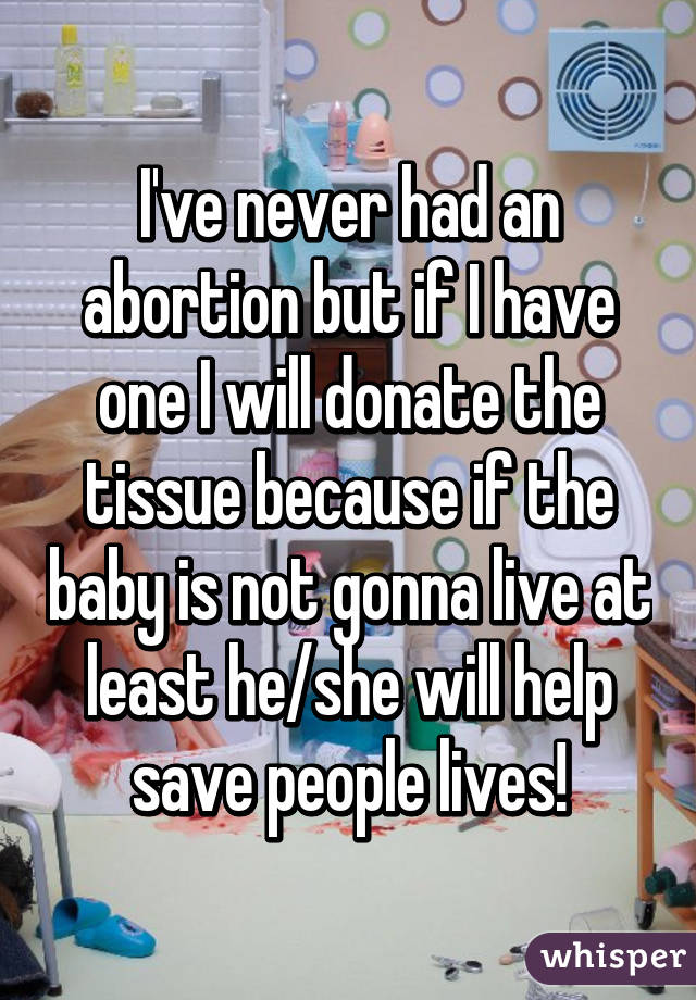 I've never had an abortion but if I have one I will donate the tissue because if the baby is not gonna live at least he/she will help save people lives!