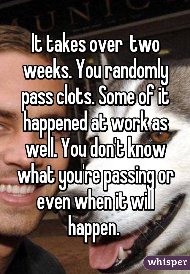 It takes over  two weeks. You randomly pass clots. Some of it happened at work as well. You don't know what you're passing or even when it will happen. 