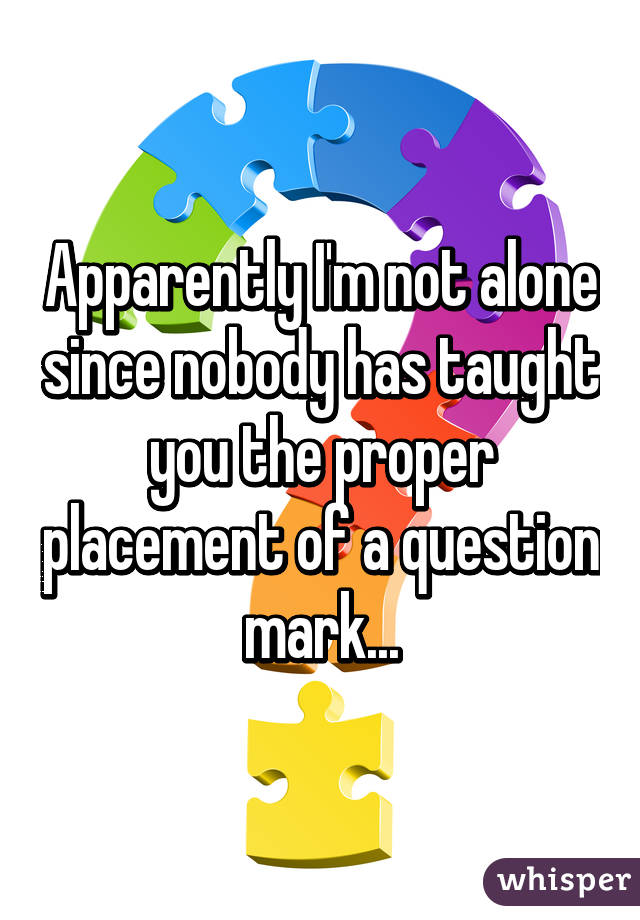 Apparently I'm not alone since nobody has taught you the proper placement of a question mark...