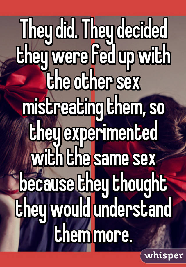 They did. They decided they were fed up with the other sex mistreating them, so they experimented with the same sex because they thought they would understand them more.