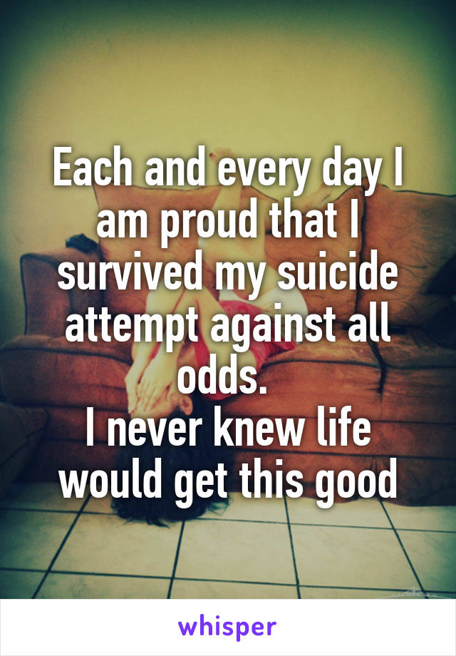Each and every day I am proud that I survived my suicide attempt against all odds. 
I never knew life would get this good