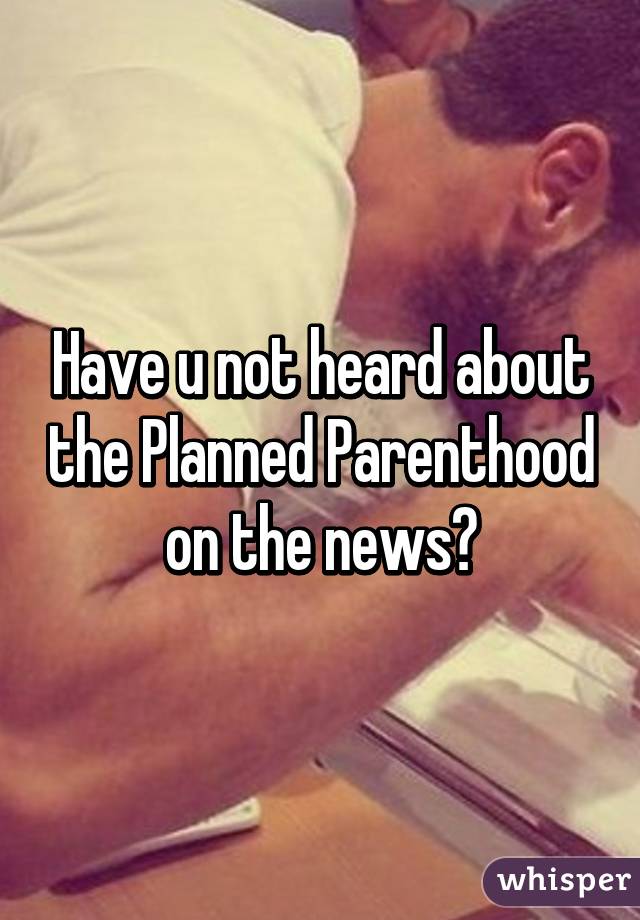 Have u not heard about the Planned Parenthood on the news?