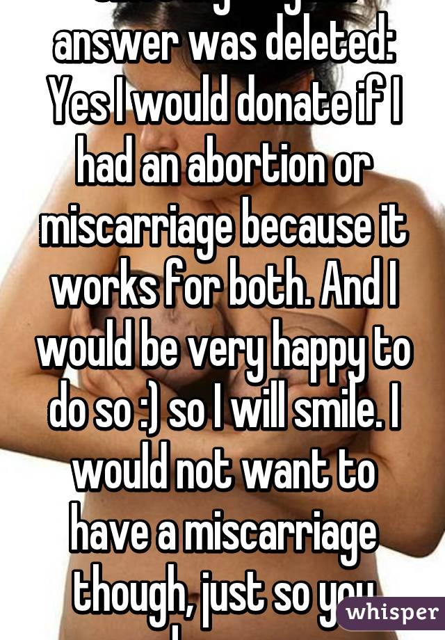 Since my original answer was deleted: Yes I would donate if I had an abortion or miscarriage because it works for both. And I would be very happy to do so :) so I will smile. I would not want to have a miscarriage though, just so you know. 