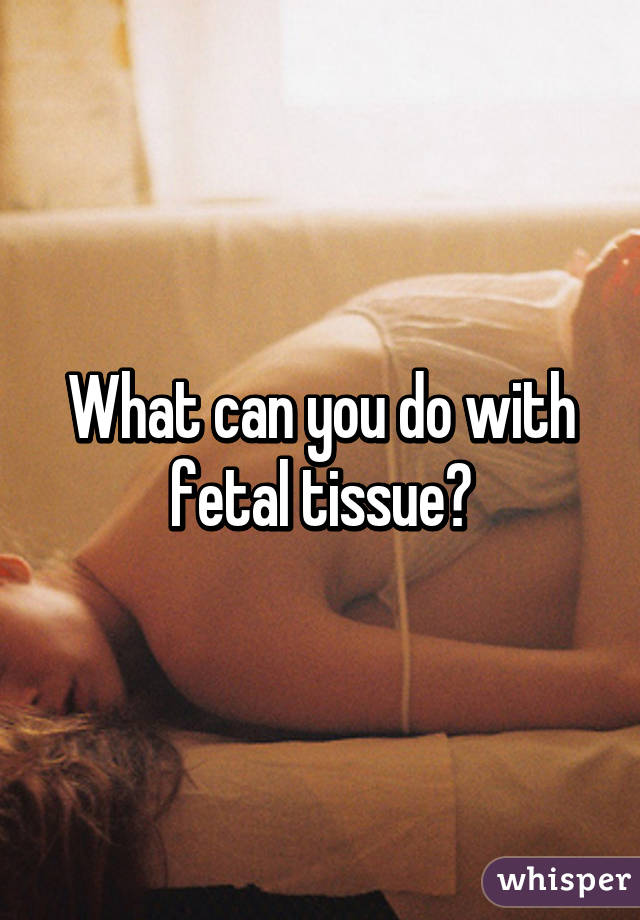 What can you do with fetal tissue?