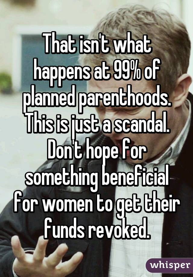 That isn't what happens at 99% of planned parenthoods. This is just a scandal. Don't hope for something beneficial for women to get their funds revoked.