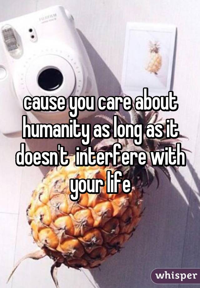 cause you care about humanity as long as it doesn't  interfere with your life