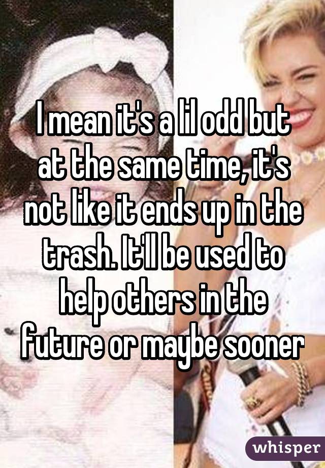 I mean it's a lil odd but at the same time, it's not like it ends up in the trash. It'll be used to help others in the future or maybe sooner