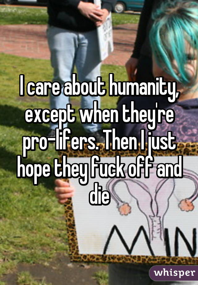 I care about humanity, except when they're pro-lifers. Then I just hope they fuck off and die