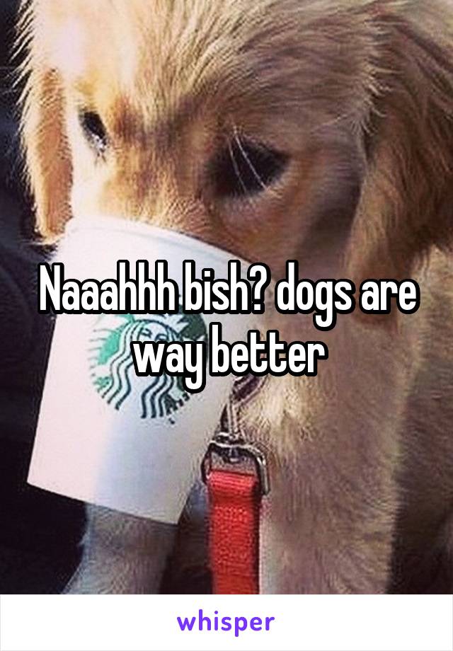 Naaahhh bish😂 dogs are way better