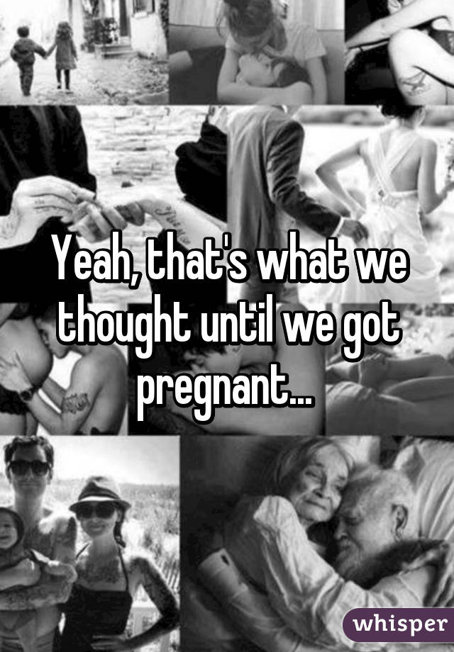 Yeah, that's what we thought until we got pregnant... 