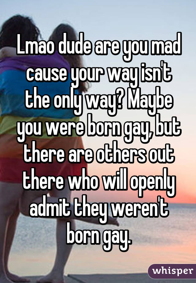 Lmao dude are you mad cause your way isn't the only way? Maybe you were born gay, but there are others out there who will openly admit they weren't born gay.