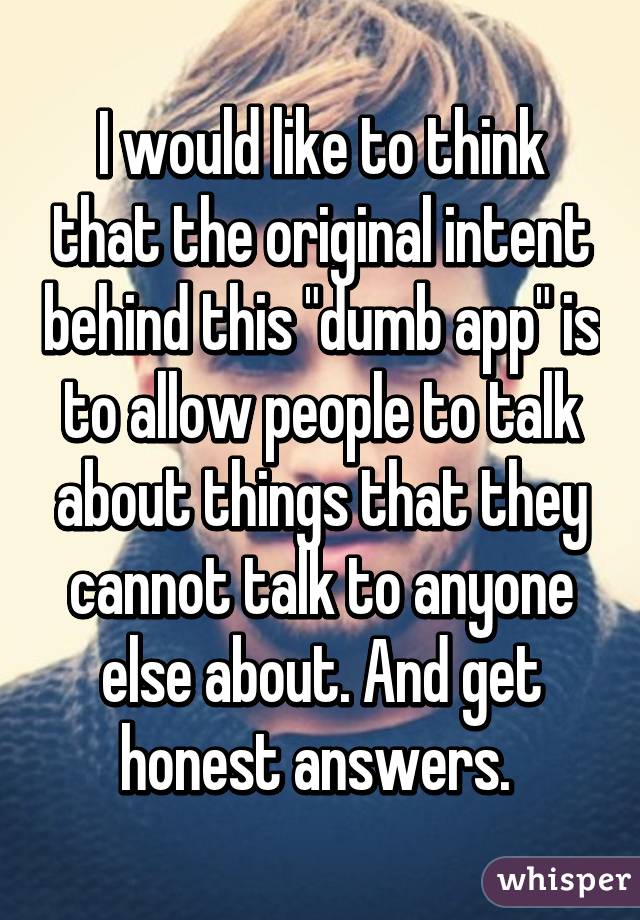 I would like to think that the original intent behind this "dumb app" is to allow people to talk about things that they cannot talk to anyone else about. And get honest answers. 