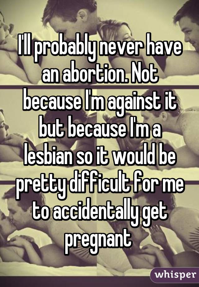 I'll probably never have an abortion. Not because I'm against it but because I'm a lesbian so it would be pretty difficult for me to accidentally get pregnant 