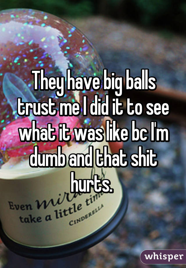 They have big balls trust me I did it to see what it was like bc I'm dumb and that shit hurts. 