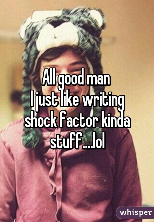 All good man 
I just like writing shock factor kinda stuff....lol