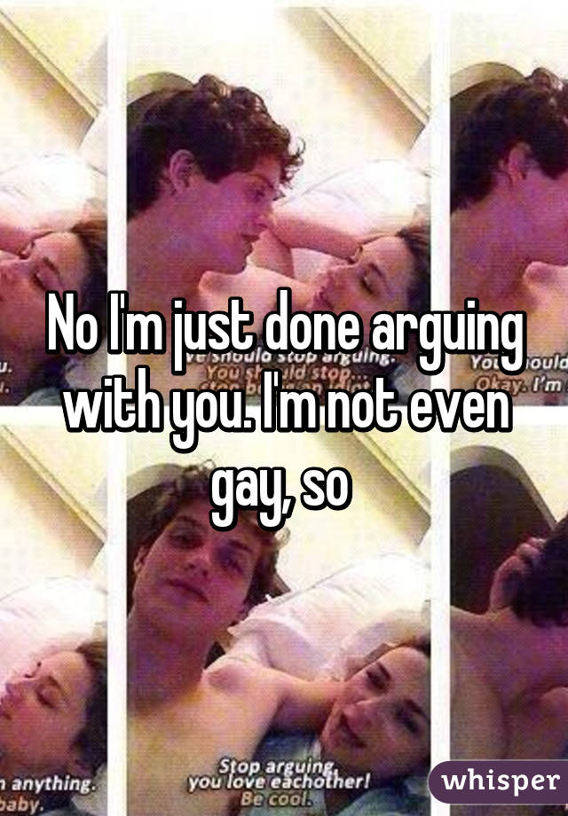 No I'm just done arguing with you. I'm not even gay, so 