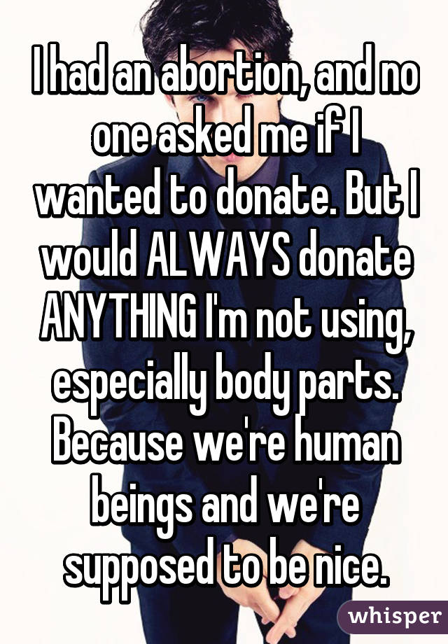 I had an abortion, and no one asked me if I wanted to donate. But I would ALWAYS donate ANYTHING I'm not using, especially body parts. Because we're human beings and we're supposed to be nice.