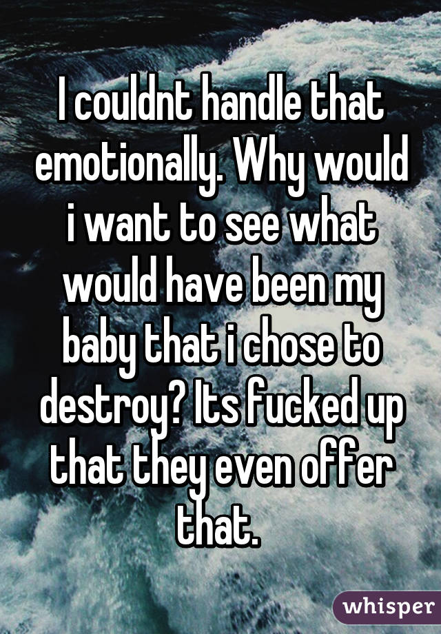 I couldnt handle that emotionally. Why would i want to see what would have been my baby that i chose to destroy? Its fucked up that they even offer that. 