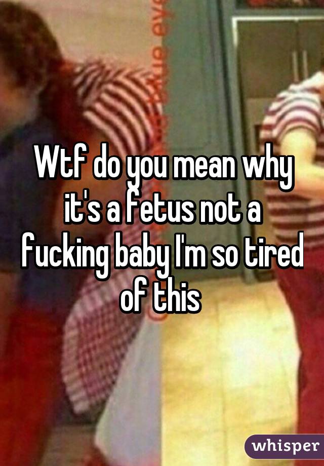 Wtf do you mean why it's a fetus not a fucking baby I'm so tired of this 