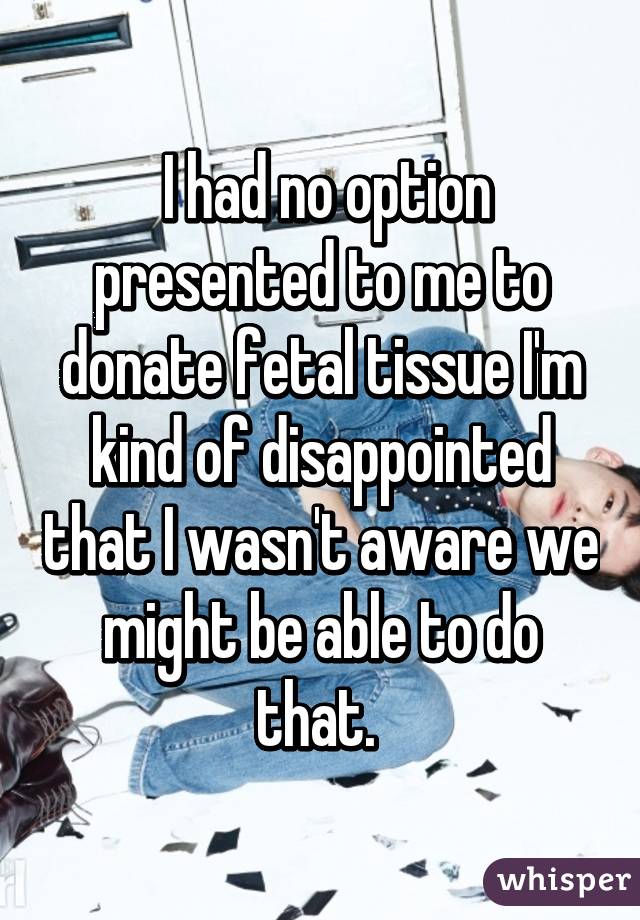  I had no option presented to me to donate fetal tissue I'm kind of disappointed that I wasn't aware we might be able to do that. 