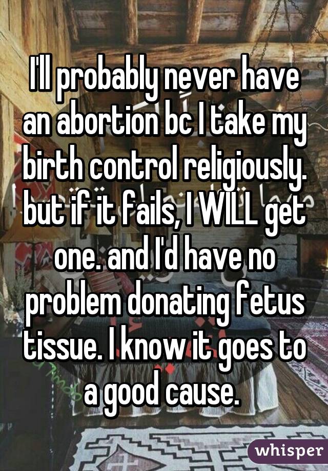 I'll probably never have an abortion bc I take my birth control religiously. but if it fails, I WILL get one. and I'd have no problem donating fetus tissue. I know it goes to a good cause. 